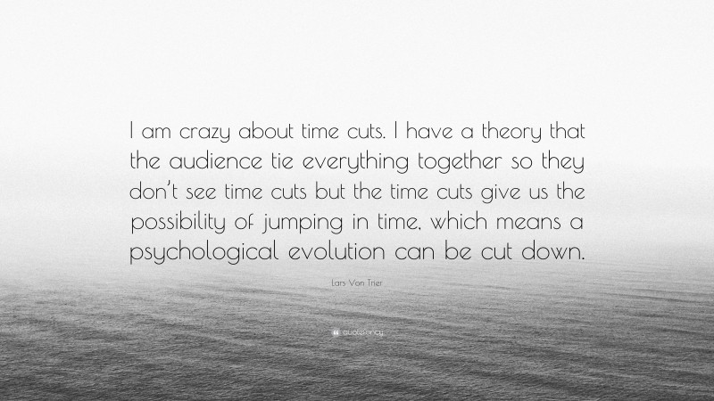 Lars Von Trier Quote: “I am crazy about time cuts. I have a theory that the audience tie everything together so they don’t see time cuts but the time cuts give us the possibility of jumping in time, which means a psychological evolution can be cut down.”