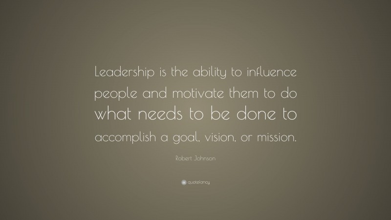 Robert Johnson Quote: “Leadership is the ability to influence people and motivate them to do what needs to be done to accomplish a goal, vision, or mission.”