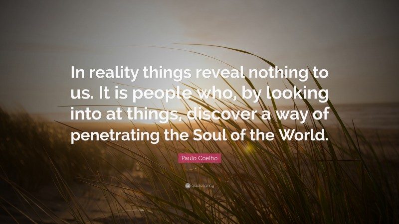 Paulo Coelho Quote: “In reality things reveal nothing to us. It is people who, by looking into at things, discover a way of penetrating the Soul of the World.”
