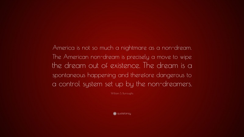 William S. Burroughs Quote: “America is not so much a nightmare as a non-dream. The American non-dream is precisely a move to wipe the dream out of existence. The dream is a spontaneous happening and therefore dangerous to a control system set up by the non-dreamers.”