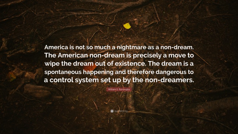 William S. Burroughs Quote: “America is not so much a nightmare as a non-dream. The American non-dream is precisely a move to wipe the dream out of existence. The dream is a spontaneous happening and therefore dangerous to a control system set up by the non-dreamers.”