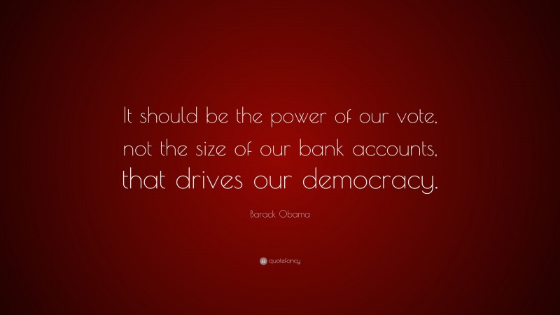 Barack Obama Quote: “It should be the power of our vote, not the size of our bank accounts, that drives our democracy.”