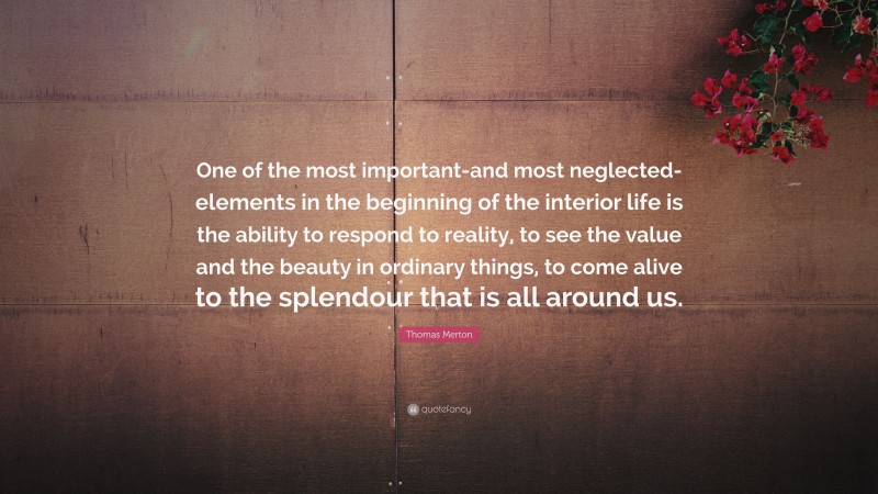 Thomas Merton Quote: “One of the most important-and most neglected-elements in the beginning of the interior life is the ability to respond to reality, to see the value and the beauty in ordinary things, to come alive to the splendour that is all around us.”