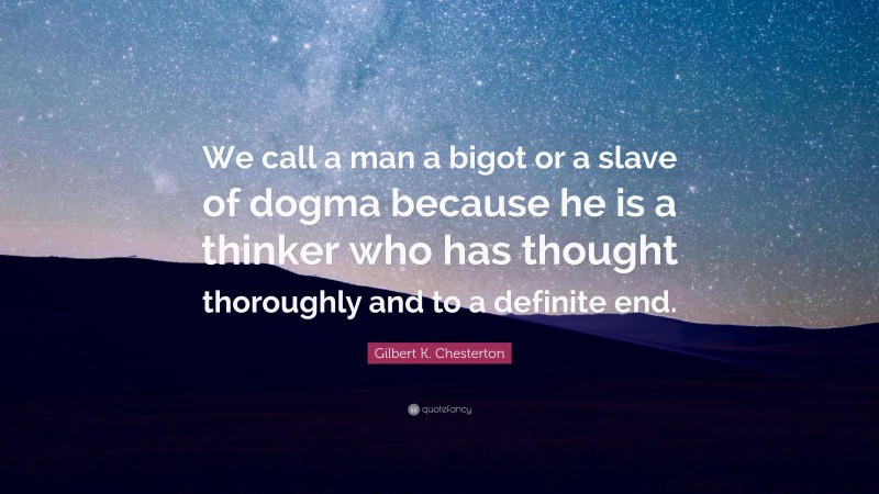 Gilbert K. Chesterton Quote: “We call a man a bigot or a slave of dogma because he is a thinker who has thought thoroughly and to a definite end.”
