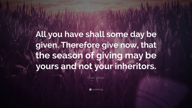 Khalil Gibran Quote: “All you have shall some day be given. Therefore give now, that the season of giving may be yours and not your inheritors.”