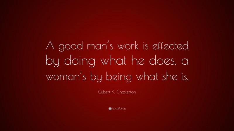 Gilbert K. Chesterton Quote: “A good man’s work is effected by doing what he does, a woman’s by being what she is.”