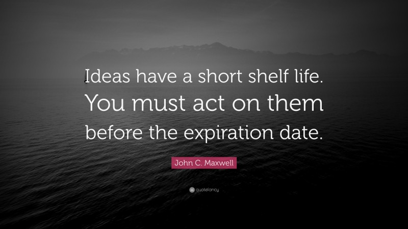 John C. Maxwell Quote: “Ideas have a short shelf life. You must act on them before the expiration date.”
