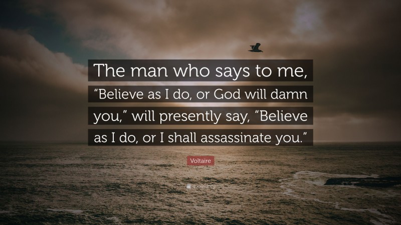 Voltaire Quote: “The man who says to me, “Believe as I do, or God will damn you,” will presently say, “Believe as I do, or I shall assassinate you.””