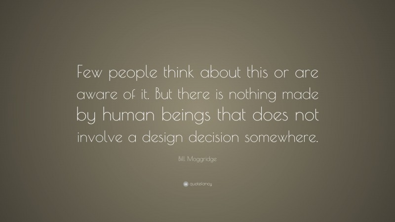 Bill Moggridge Quote: “Few people think about this or are aware of it. But there is nothing made by human beings that does not involve a design decision somewhere.”
