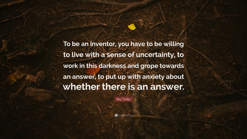 Ray Dolby Quote: “To be an inventor, you have to be willing to live with a sense of uncertainty, to work in this darkness and grope towards an answer, to put up with anxiety about whether there is an answer.”