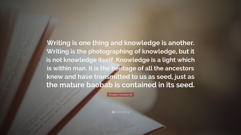 Amadou Hampâté Bâ Quote: “Writing is one thing and knowledge is another. Writing is the photographing of knowledge, but it is not knowledge itself. Knowledge is a light which is within man. It is the heritage of all the ancestors knew and have transmitted to us as seed, just as the mature baobab is contained in its seed.”