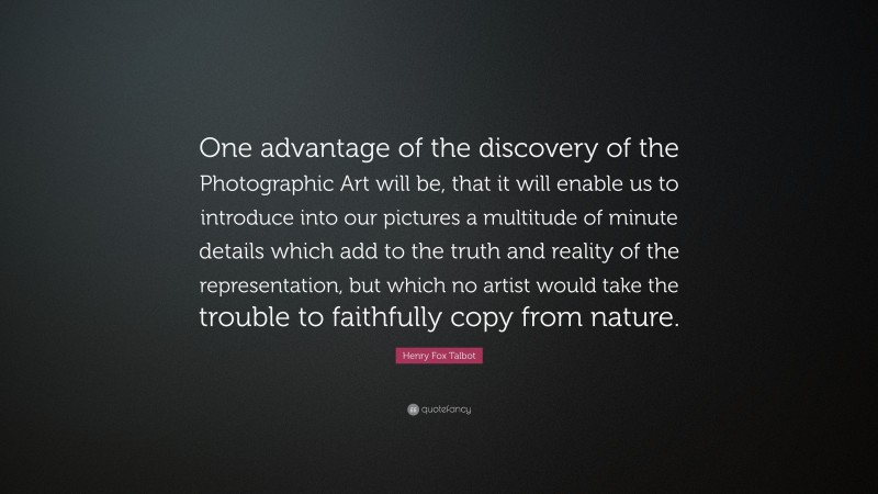 Henry Fox Talbot Quote: “One advantage of the discovery of the Photographic Art will be, that it will enable us to introduce into our pictures a multitude of minute details which add to the truth and reality of the representation, but which no artist would take the trouble to faithfully copy from nature.”