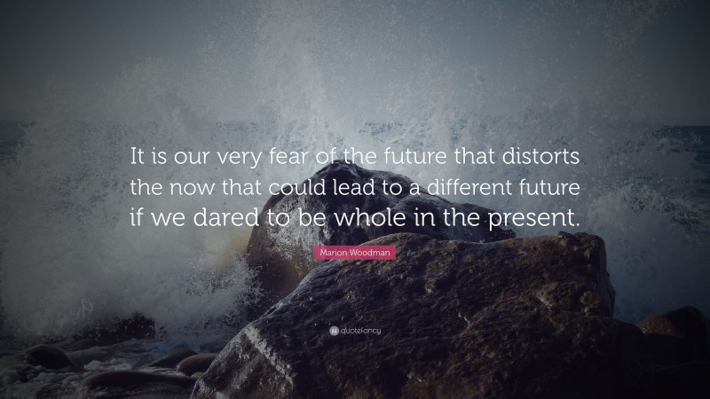 Marion Woodman Quote: “It is our very fear of the future that distorts the now that could lead to a different future if we dared to be whole in the present.”
