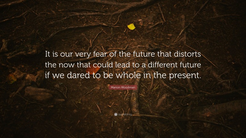 Marion Woodman Quote: “It is our very fear of the future that distorts the now that could lead to a different future if we dared to be whole in the present.”