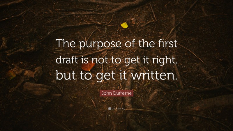 John Dufresne Quote: “The purpose of the first draft is not to get it right, but to get it written.”