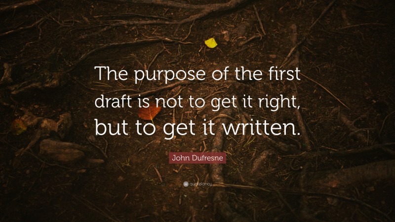John Dufresne Quote: “The purpose of the first draft is not to get it right, but to get it written.”