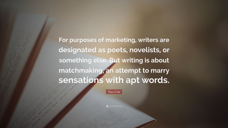 Teju Cole Quote: “For purposes of marketing, writers are designated as poets, novelists, or something else. But writing is about matchmaking, an attempt to marry sensations with apt words.”