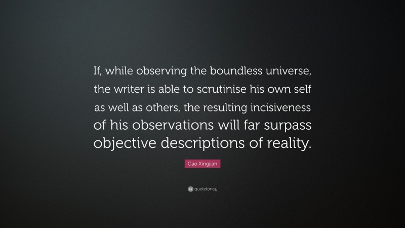 Gao Xingjian Quote: “If, while observing the boundless universe, the writer is able to scrutinise his own self as well as others, the resulting incisiveness of his observations will far surpass objective descriptions of reality.”