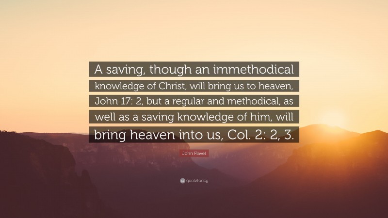 John Flavel Quote: “A saving, though an immethodical knowledge of Christ, will bring us to heaven, John 17: 2, but a regular and methodical, as well as a saving knowledge of him, will bring heaven into us, Col. 2: 2, 3.”