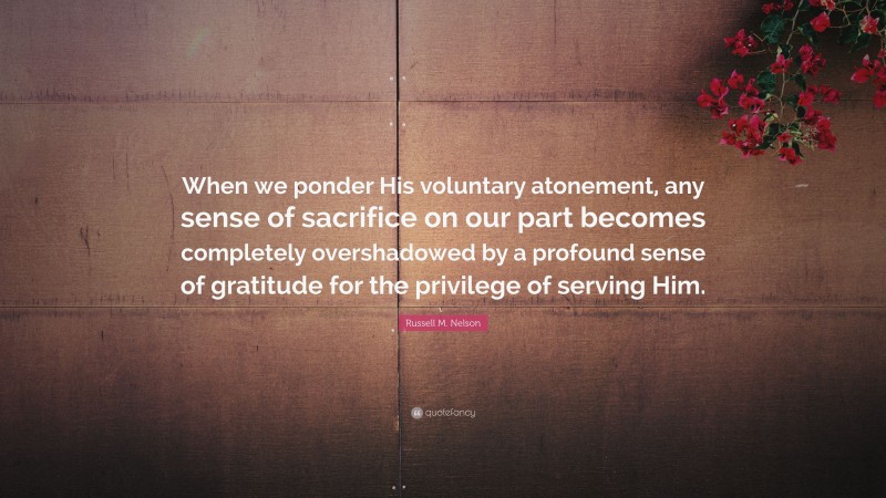 Russell M. Nelson Quote: “When we ponder His voluntary atonement, any sense of sacrifice on our part becomes completely overshadowed by a profound sense of gratitude for the privilege of serving Him.”