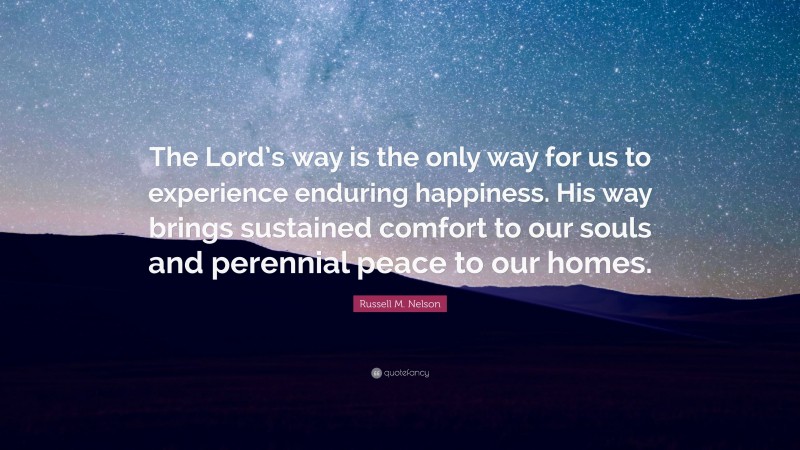 Russell M. Nelson Quote: “The Lord’s way is the only way for us to experience enduring happiness. His way brings sustained comfort to our souls and perennial peace to our homes.”