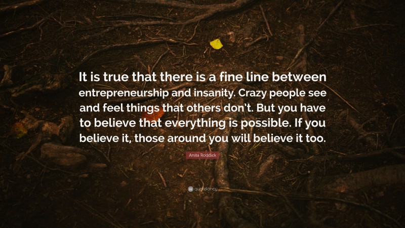 Anita Roddick Quote: “It is true that there is a fine line between entrepreneurship and insanity. Crazy people see and feel things that others don’t. But you have to believe that everything is possible. If you believe it, those around you will believe it too.”