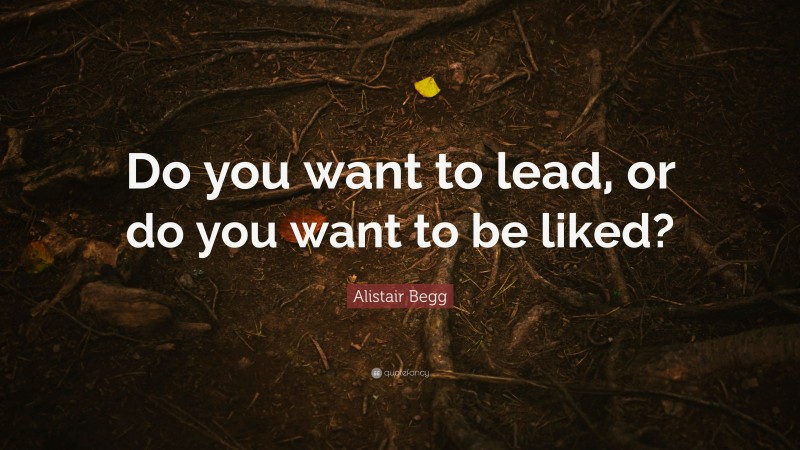 Alistair Begg Quote: “Do you want to lead, or do you want to be liked?”