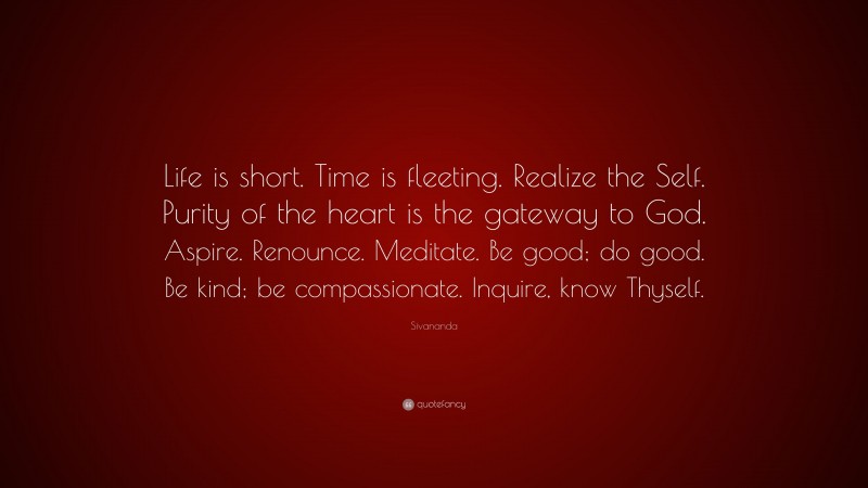 Sivananda Quote: “Life is short. Time is fleeting. Realize the Self. Purity of the heart is the gateway to God. Aspire. Renounce. Meditate. Be good; do good. Be kind; be compassionate. Inquire, know Thyself.”