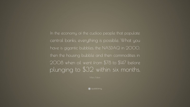 Marc Faber Quote: “In the economy of the cuckoo people that populate central banks, everything is possible. What you have is gigantic bubbles, the NASDAQ in 2000, then the housing bubble and then commodities in 2008 when oil went from $78 to $147 before plunging to $32 within six months.”