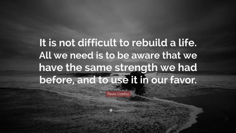Paulo Coelho Quote: “It is not difficult to rebuild a life. All we need is to be aware that we have the same strength we had before, and to use it in our favor.”