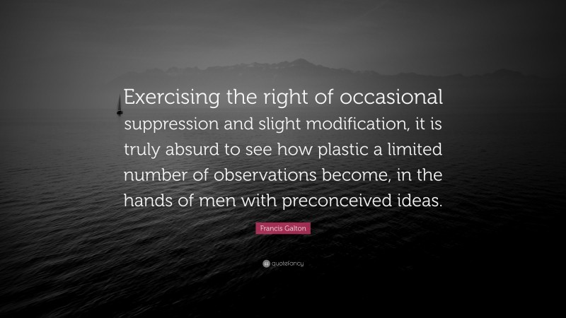 Francis Galton Quote: “Exercising the right of occasional suppression and slight modification, it is truly absurd to see how plastic a limited number of observations become, in the hands of men with preconceived ideas.”