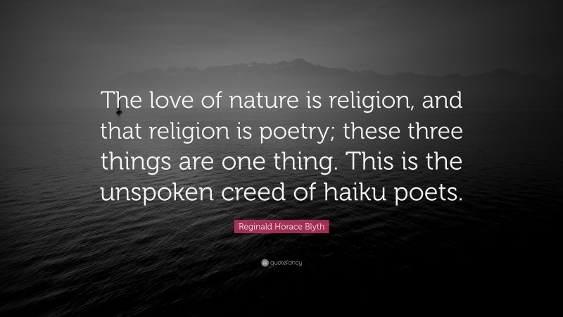 Reginald Horace Blyth Quote: “The love of nature is religion, and that religion is poetry; these three things are one thing. This is the unspoken creed of haiku poets.”
