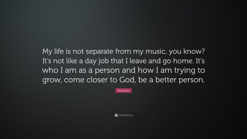Matisyahu Quote: “My life is not separate from my music, you know? It’s not like a day job that I leave and go home. It’s who I am as a person and how I am trying to grow, come closer to God, be a better person.”