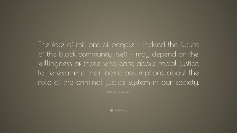 Michelle Alexander Quote: “The fate of millions of people – indeed the future of the black community itself – may depend on the willingness of those who care about racial justice to re-examine their basic assumptions about the role of the criminal justice system in our society.”