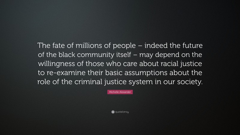 Michelle Alexander Quote: “The fate of millions of people – indeed the future of the black community itself – may depend on the willingness of those who care about racial justice to re-examine their basic assumptions about the role of the criminal justice system in our society.”