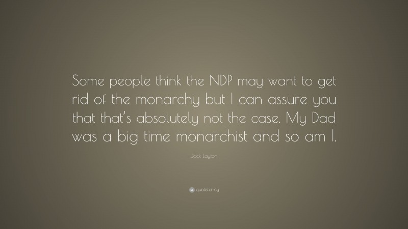 Jack Layton Quote: “Some people think the NDP may want to get rid of the monarchy but I can assure you that that’s absolutely not the case. My Dad was a big time monarchist and so am I.”
