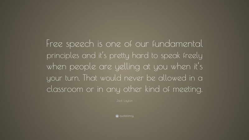 Jack Layton Quote: “Free speech is one of our fundamental principles and it’s pretty hard to speak freely when people are yelling at you when it’s your turn. That would never be allowed in a classroom or in any other kind of meeting.”