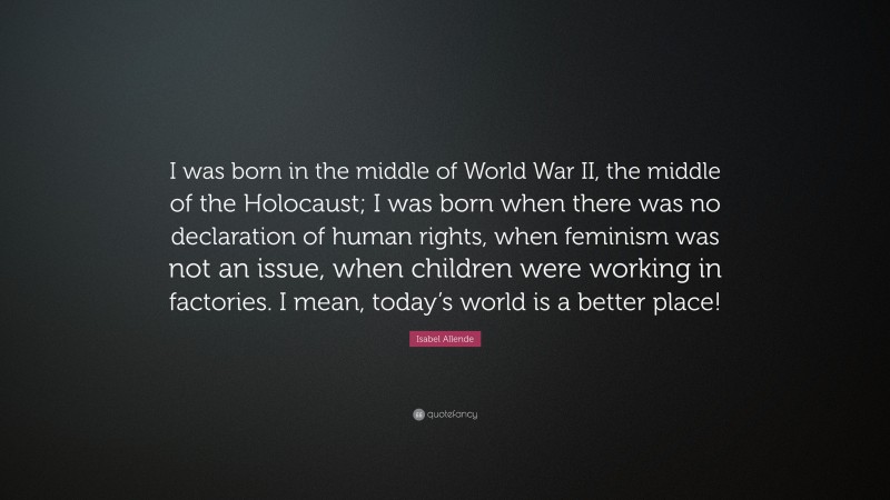 Isabel Allende Quote: “I was born in the middle of World War II, the middle of the Holocaust; I was born when there was no declaration of human rights, when feminism was not an issue, when children were working in factories. I mean, today’s world is a better place!”