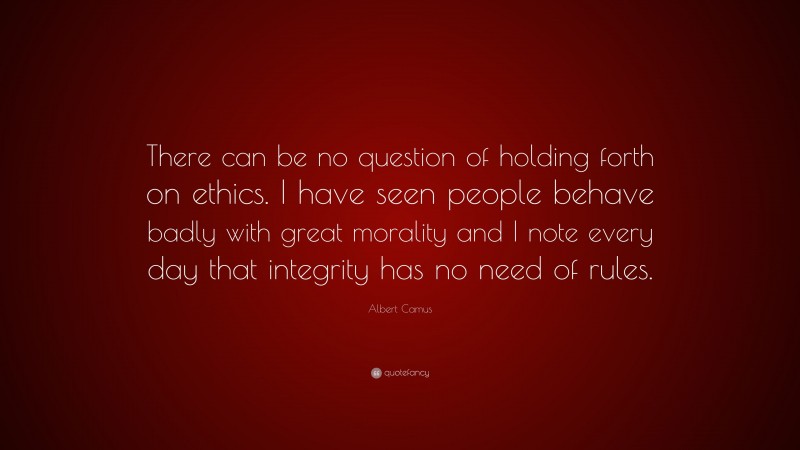 Albert Camus Quote: “There can be no question of holding forth on ethics. I have seen people behave badly with great morality and I note every day that integrity has no need of rules.”