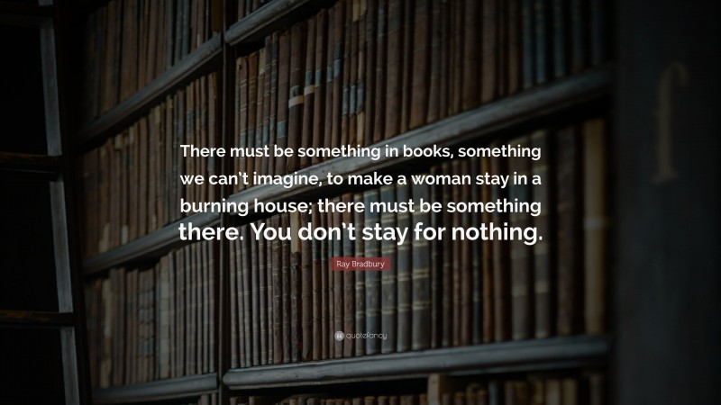 Ray Bradbury Quote: “There must be something in books, something we can’t imagine, to make a woman stay in a burning house; there must be something there. You don’t stay for nothing.”