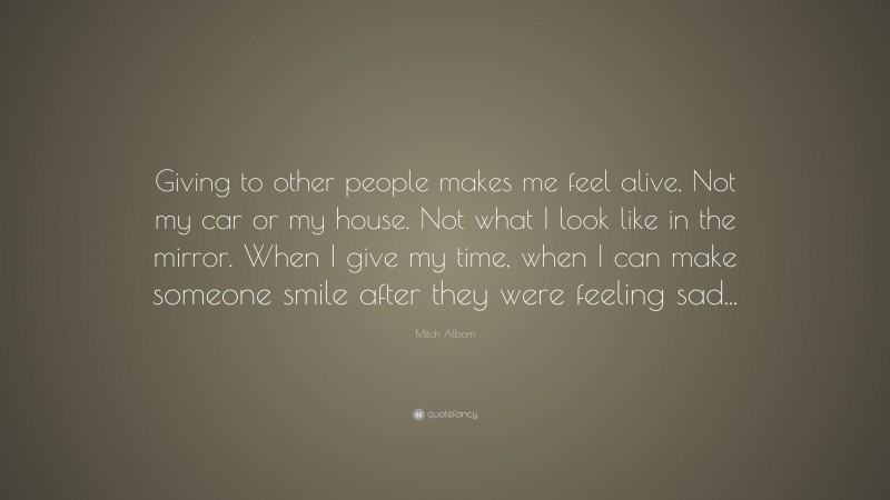 Mitch Albom Quote: “Giving to other people makes me feel alive. Not my car or my house. Not what I look like in the mirror. When I give my time, when I can make someone smile after they were feeling sad...”