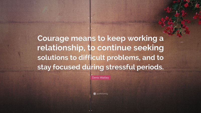 Denis Waitley Quote: “Courage means to keep working a relationship, to continue seeking solutions to difficult problems, and to stay focused during stressful periods.”