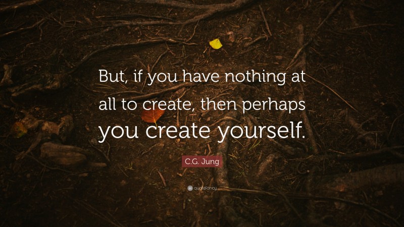 C.G. Jung Quote: “But, if you have nothing at all to create, then perhaps you create yourself.”
