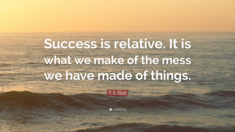 T. S. Eliot Quote: “Success is relative. It is what we make of the mess we have made of things.”