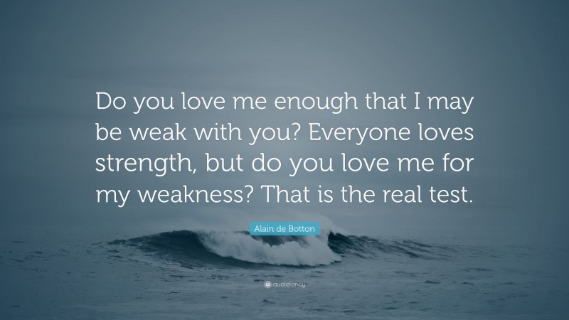 Alain de Botton Quote: “Do you love me enough that I may be weak with you? Everyone loves strength, but do you love me for my weakness? That is the real test.”