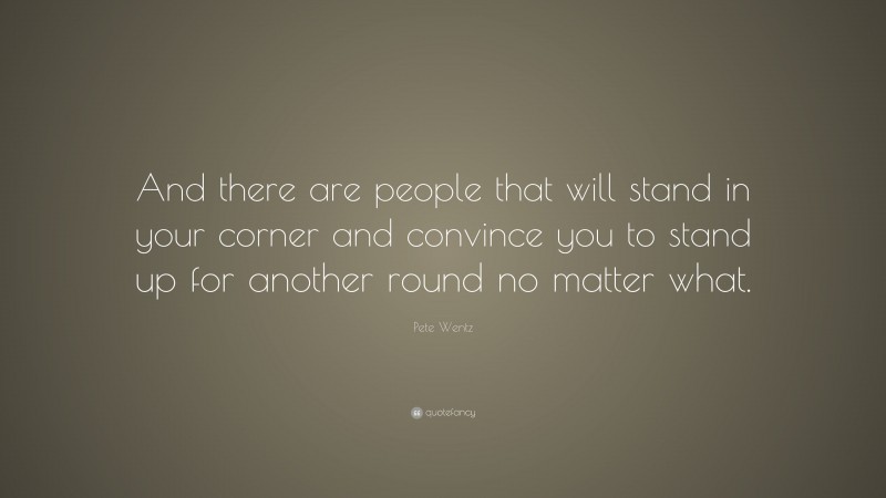 Pete Wentz Quote: “And there are people that will stand in your corner and convince you to stand up for another round no matter what.”