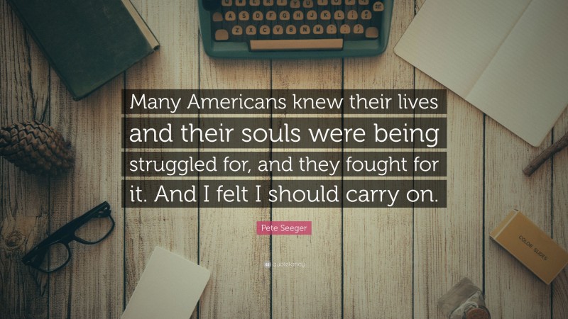 Pete Seeger Quote: “Many Americans knew their lives and their souls were being struggled for, and they fought for it. And I felt I should carry on.”
