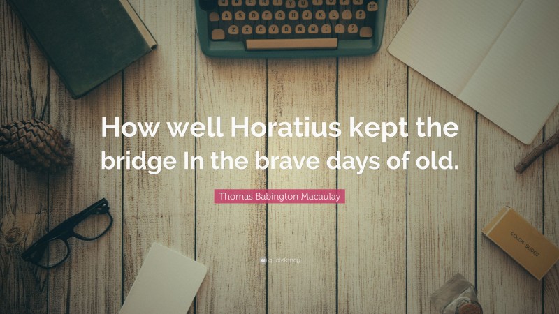 Thomas Babington Macaulay Quote: “How well Horatius kept the bridge In the brave days of old.”