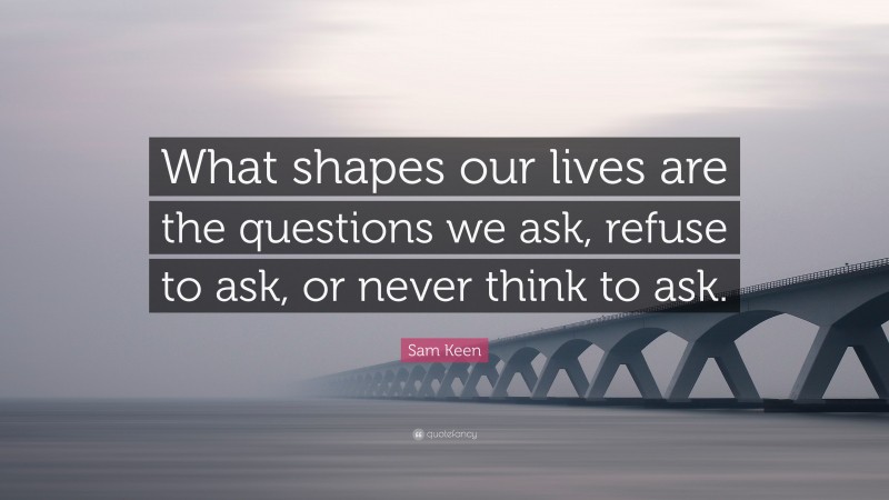 Sam Keen Quote: “What shapes our lives are the questions we ask, refuse to ask, or never think to ask.”