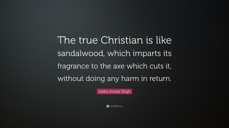 Sadhu Sundar Singh Quote: “The true Christian is like sandalwood, which imparts its fragrance to the axe which cuts it, without doing any harm in return.”